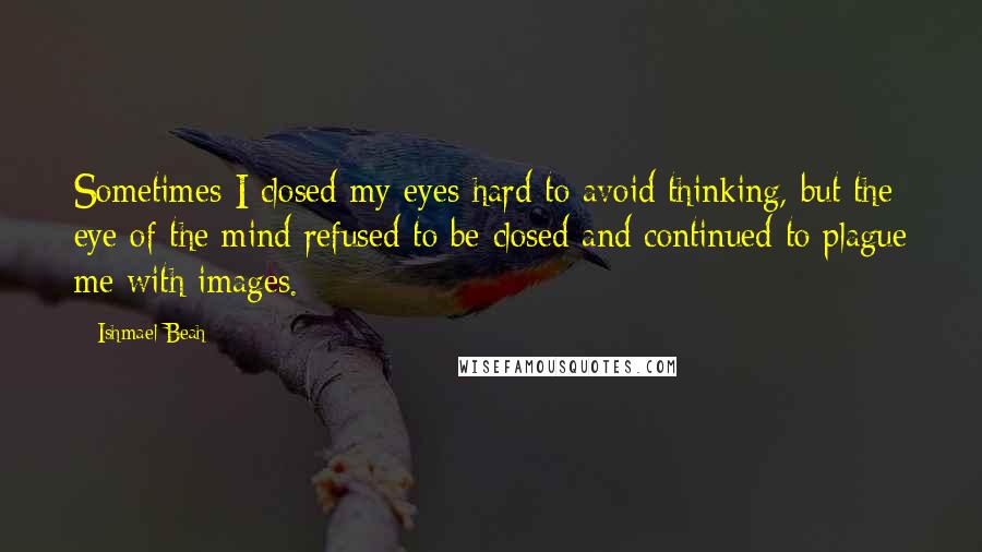 Ishmael Beah Quotes: Sometimes I closed my eyes hard to avoid thinking, but the eye of the mind refused to be closed and continued to plague me with images.