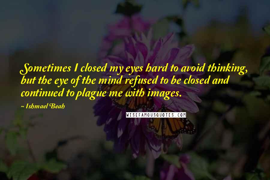 Ishmael Beah Quotes: Sometimes I closed my eyes hard to avoid thinking, but the eye of the mind refused to be closed and continued to plague me with images.