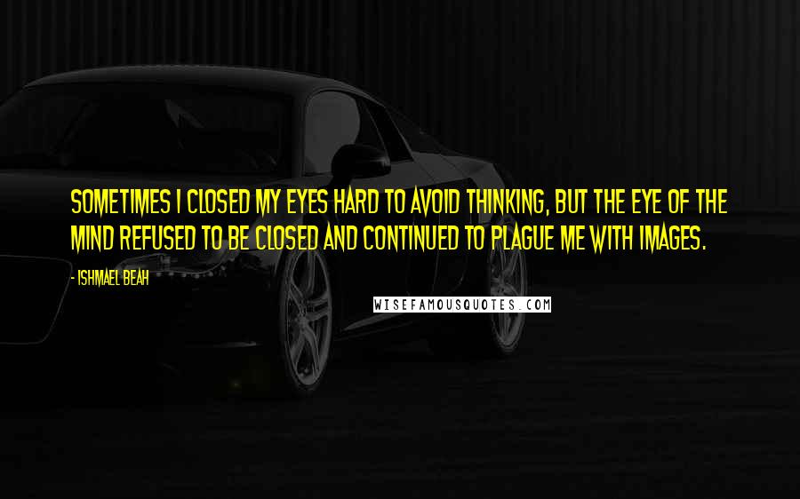 Ishmael Beah Quotes: Sometimes I closed my eyes hard to avoid thinking, but the eye of the mind refused to be closed and continued to plague me with images.