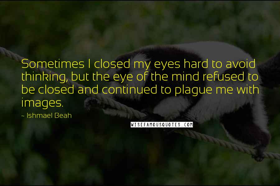 Ishmael Beah Quotes: Sometimes I closed my eyes hard to avoid thinking, but the eye of the mind refused to be closed and continued to plague me with images.