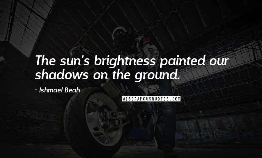 Ishmael Beah Quotes: The sun's brightness painted our shadows on the ground.