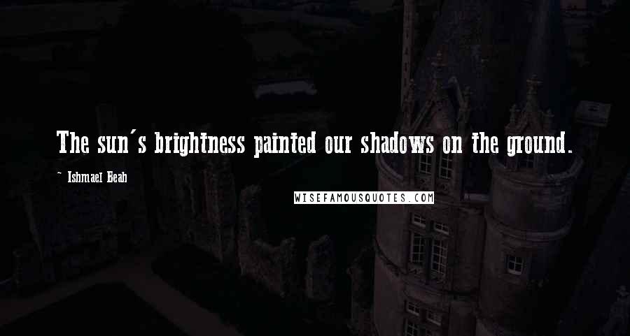 Ishmael Beah Quotes: The sun's brightness painted our shadows on the ground.