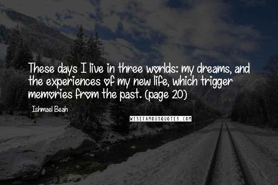 Ishmael Beah Quotes: These days I live in three worlds: my dreams, and the experiences of my new life, which trigger memories from the past. (page 20)