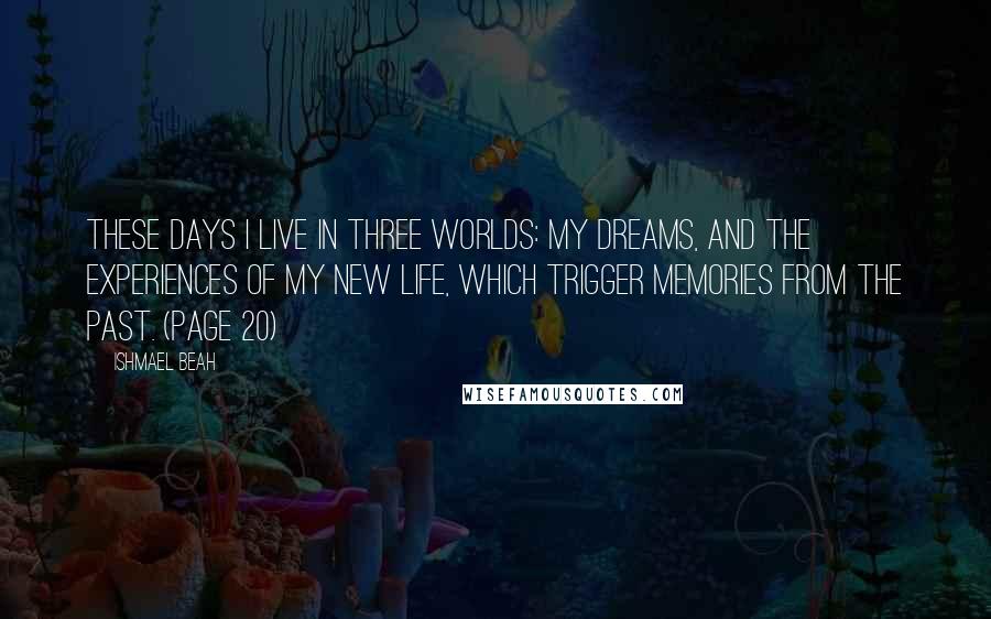 Ishmael Beah Quotes: These days I live in three worlds: my dreams, and the experiences of my new life, which trigger memories from the past. (page 20)