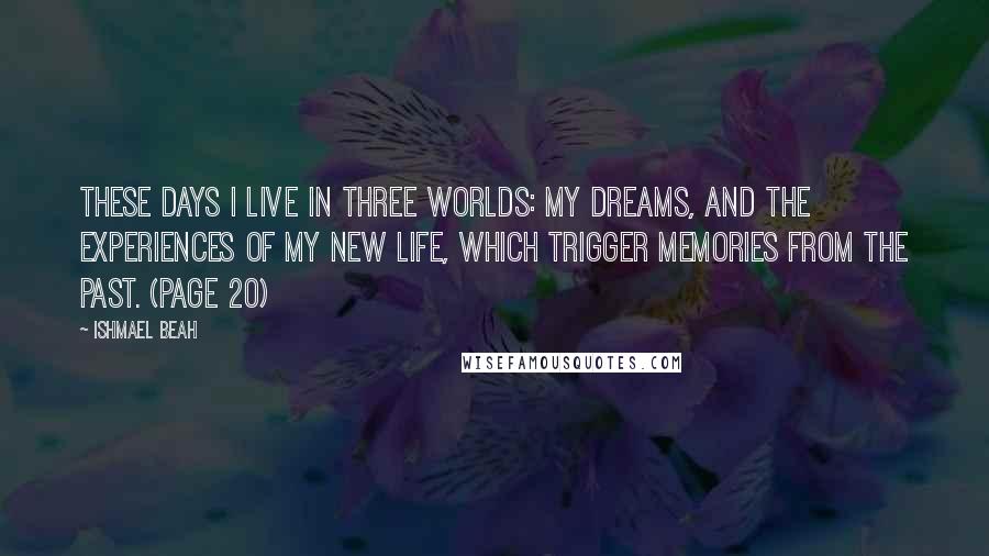 Ishmael Beah Quotes: These days I live in three worlds: my dreams, and the experiences of my new life, which trigger memories from the past. (page 20)