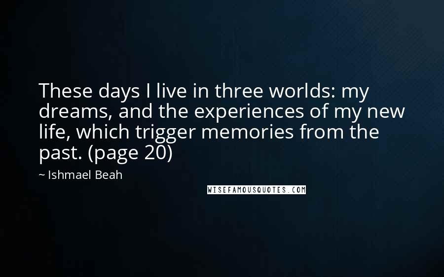 Ishmael Beah Quotes: These days I live in three worlds: my dreams, and the experiences of my new life, which trigger memories from the past. (page 20)