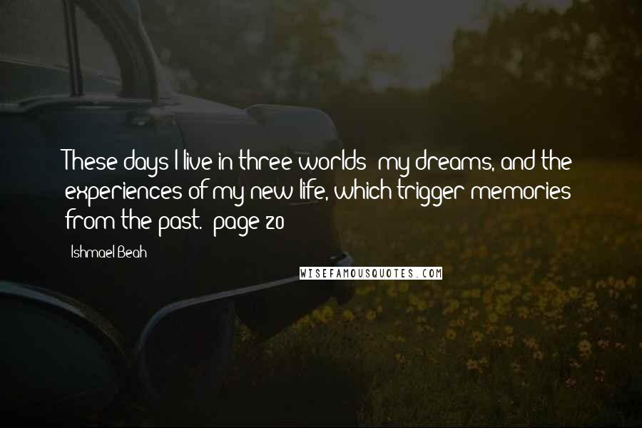 Ishmael Beah Quotes: These days I live in three worlds: my dreams, and the experiences of my new life, which trigger memories from the past. (page 20)