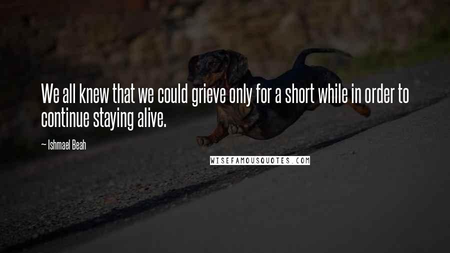 Ishmael Beah Quotes: We all knew that we could grieve only for a short while in order to continue staying alive.