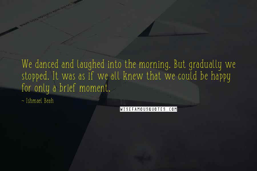 Ishmael Beah Quotes: We danced and laughed into the morning. But gradually we stopped. It was as if we all knew that we could be happy for only a brief moment.