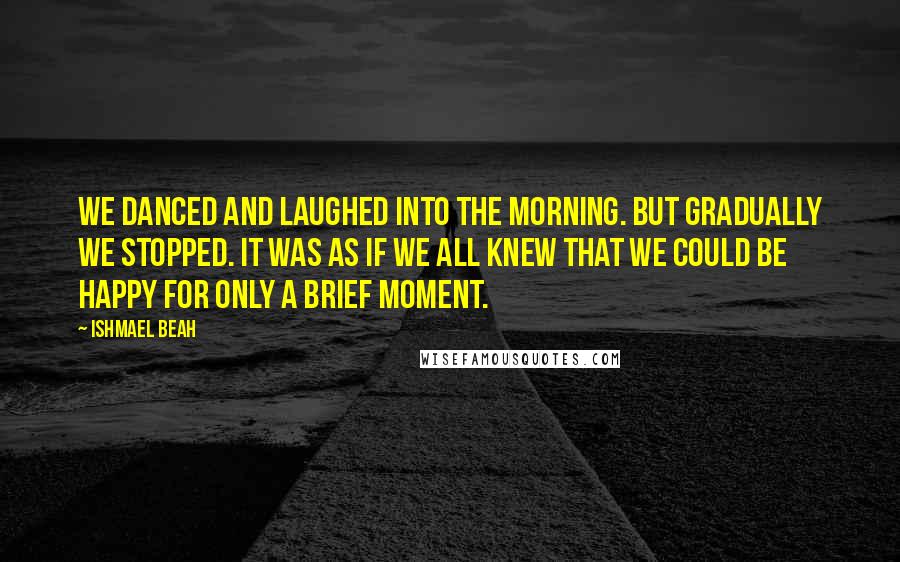 Ishmael Beah Quotes: We danced and laughed into the morning. But gradually we stopped. It was as if we all knew that we could be happy for only a brief moment.