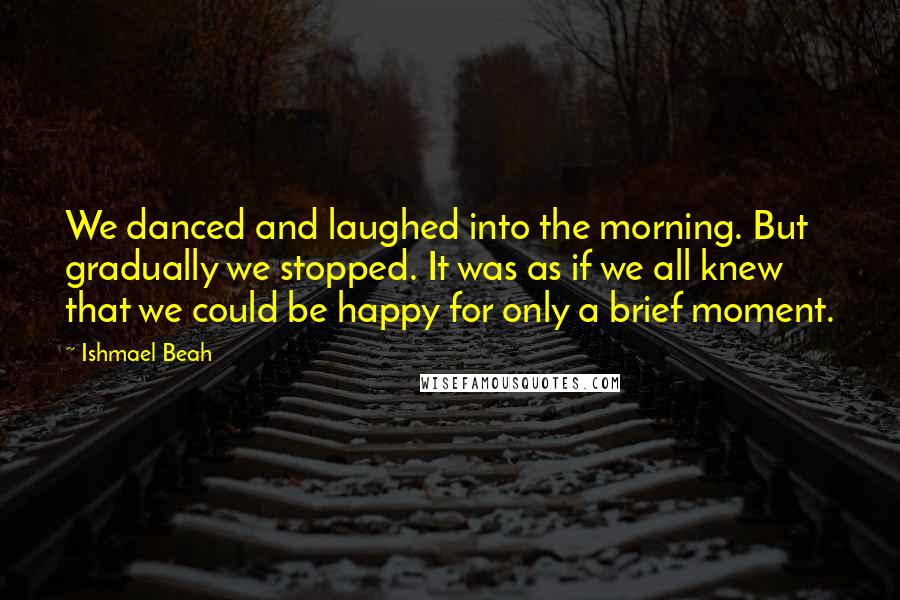Ishmael Beah Quotes: We danced and laughed into the morning. But gradually we stopped. It was as if we all knew that we could be happy for only a brief moment.