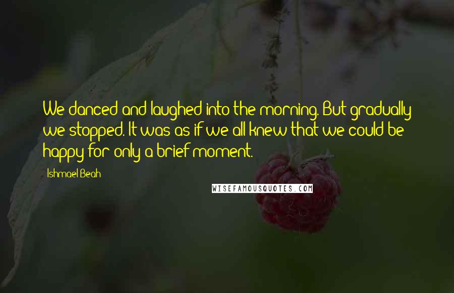 Ishmael Beah Quotes: We danced and laughed into the morning. But gradually we stopped. It was as if we all knew that we could be happy for only a brief moment.