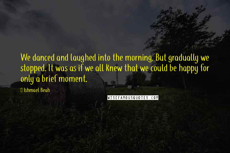 Ishmael Beah Quotes: We danced and laughed into the morning. But gradually we stopped. It was as if we all knew that we could be happy for only a brief moment.