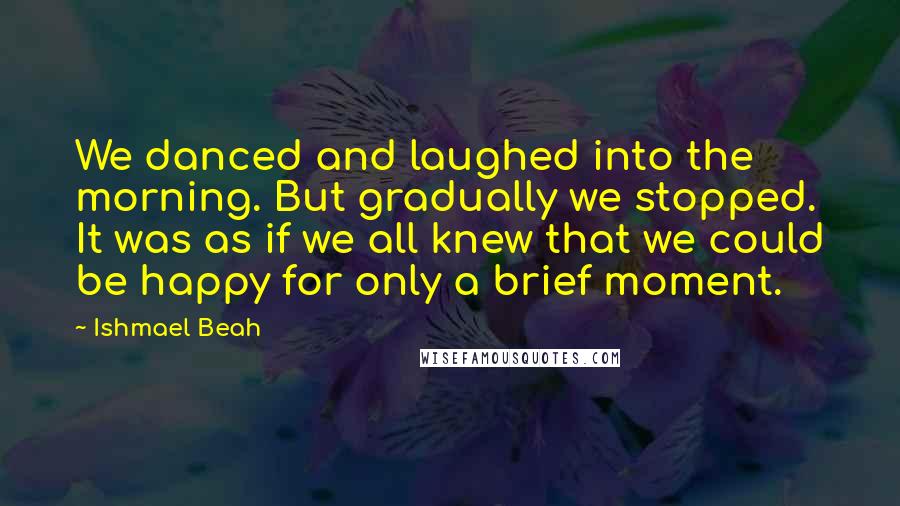 Ishmael Beah Quotes: We danced and laughed into the morning. But gradually we stopped. It was as if we all knew that we could be happy for only a brief moment.