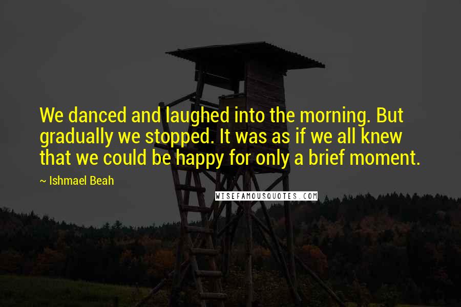 Ishmael Beah Quotes: We danced and laughed into the morning. But gradually we stopped. It was as if we all knew that we could be happy for only a brief moment.