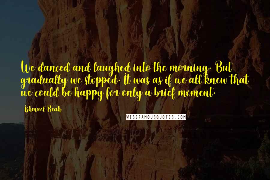Ishmael Beah Quotes: We danced and laughed into the morning. But gradually we stopped. It was as if we all knew that we could be happy for only a brief moment.