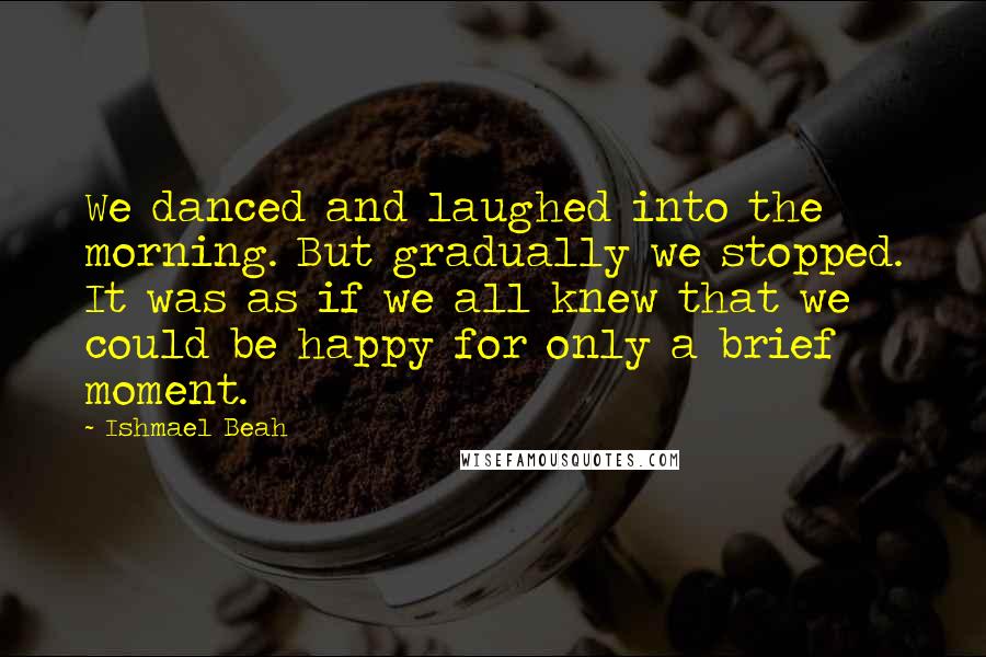 Ishmael Beah Quotes: We danced and laughed into the morning. But gradually we stopped. It was as if we all knew that we could be happy for only a brief moment.