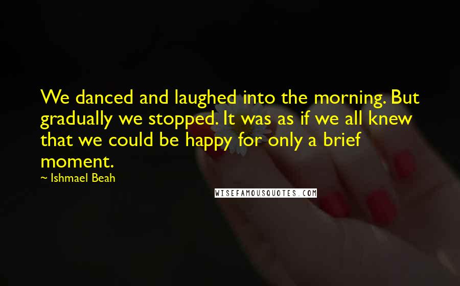 Ishmael Beah Quotes: We danced and laughed into the morning. But gradually we stopped. It was as if we all knew that we could be happy for only a brief moment.