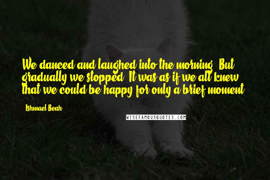 Ishmael Beah Quotes: We danced and laughed into the morning. But gradually we stopped. It was as if we all knew that we could be happy for only a brief moment.