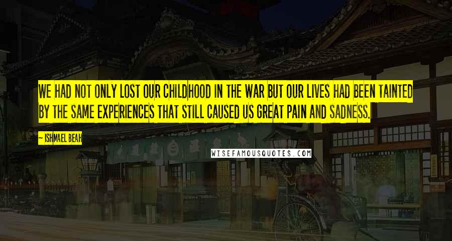 Ishmael Beah Quotes: We had not only lost our childhood in the war but our lives had been tainted by the same experiences that still caused us great pain and sadness.