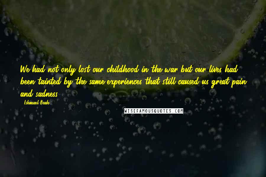 Ishmael Beah Quotes: We had not only lost our childhood in the war but our lives had been tainted by the same experiences that still caused us great pain and sadness.