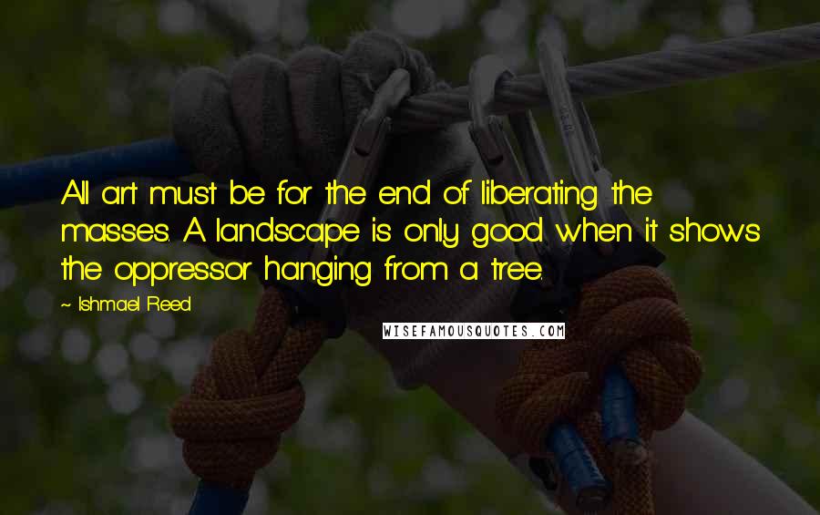 Ishmael Reed Quotes: All art must be for the end of liberating the masses. A landscape is only good when it shows the oppressor hanging from a tree.