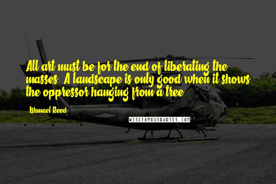 Ishmael Reed Quotes: All art must be for the end of liberating the masses. A landscape is only good when it shows the oppressor hanging from a tree.