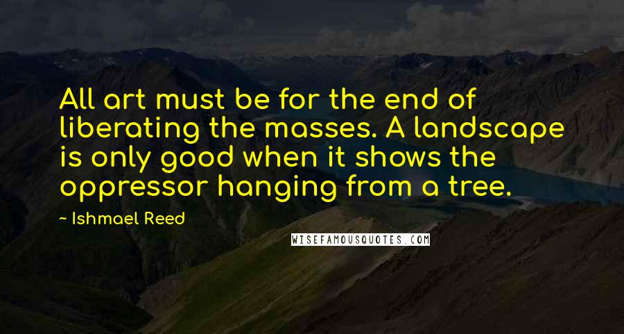 Ishmael Reed Quotes: All art must be for the end of liberating the masses. A landscape is only good when it shows the oppressor hanging from a tree.