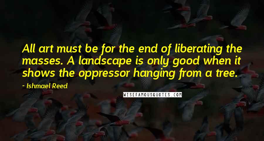 Ishmael Reed Quotes: All art must be for the end of liberating the masses. A landscape is only good when it shows the oppressor hanging from a tree.