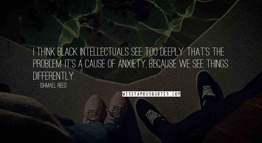 Ishmael Reed Quotes: I think Black intellectuals see too deeply. That's the problem. It's a cause of anxiety, because we see things differently.