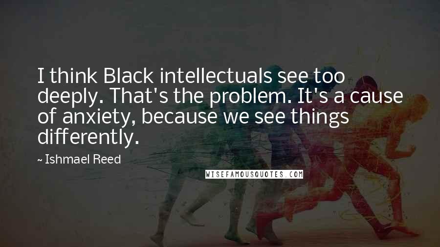 Ishmael Reed Quotes: I think Black intellectuals see too deeply. That's the problem. It's a cause of anxiety, because we see things differently.