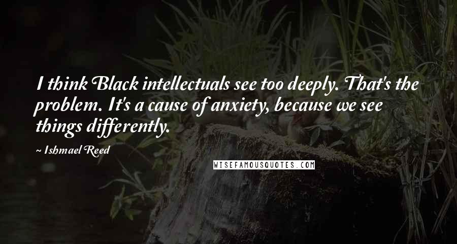 Ishmael Reed Quotes: I think Black intellectuals see too deeply. That's the problem. It's a cause of anxiety, because we see things differently.