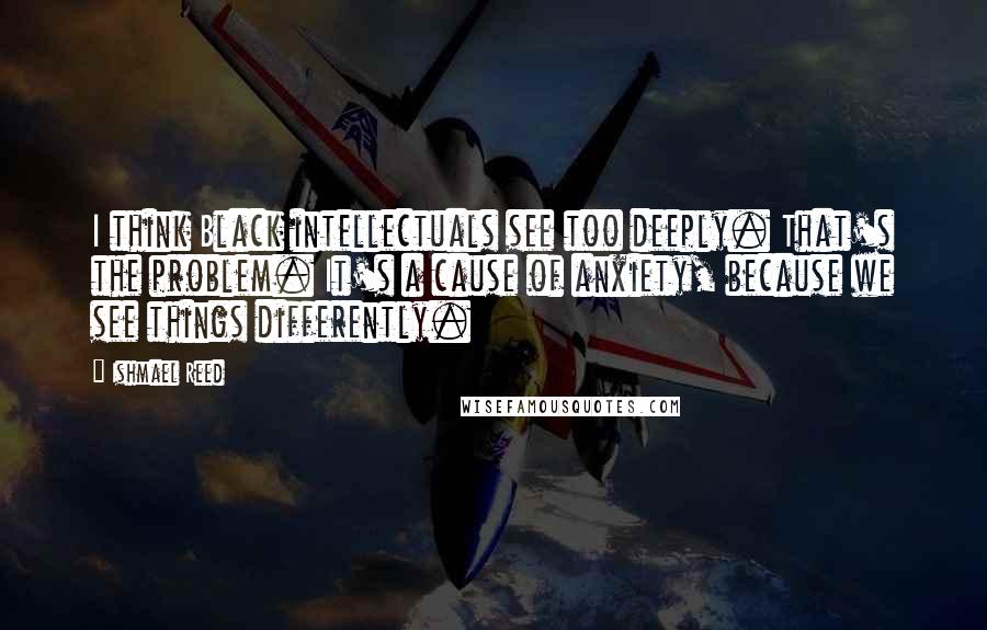 Ishmael Reed Quotes: I think Black intellectuals see too deeply. That's the problem. It's a cause of anxiety, because we see things differently.