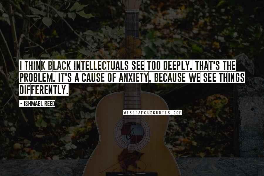 Ishmael Reed Quotes: I think Black intellectuals see too deeply. That's the problem. It's a cause of anxiety, because we see things differently.