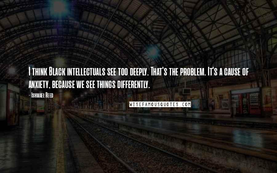 Ishmael Reed Quotes: I think Black intellectuals see too deeply. That's the problem. It's a cause of anxiety, because we see things differently.