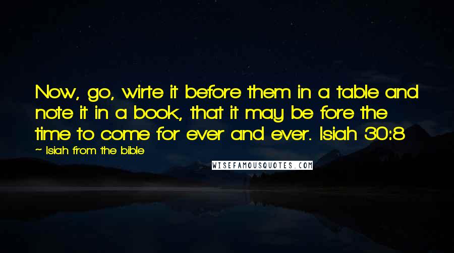 Isiah From The Bible Quotes: Now, go, wirte it before them in a table and note it in a book, that it may be fore the time to come for ever and ever. Isiah 30:8