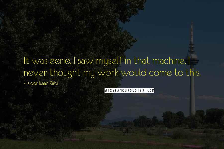 Isidor Isaac Rabi Quotes: It was eerie. I saw myself in that machine. I never thought my work would come to this.