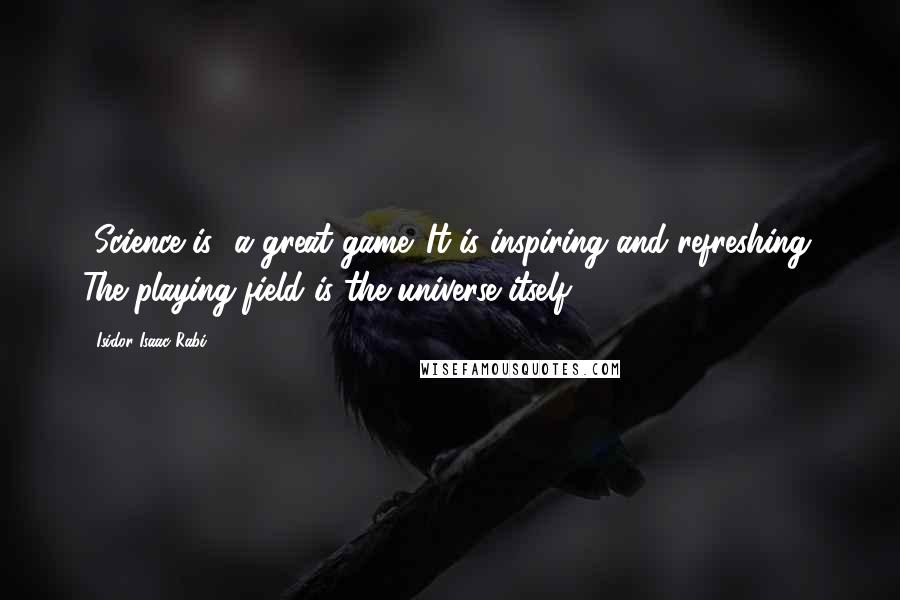 Isidor Isaac Rabi Quotes: [Science is] a great game. It is inspiring and refreshing. The playing field is the universe itself.