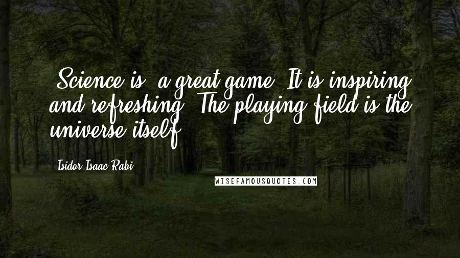 Isidor Isaac Rabi Quotes: [Science is] a great game. It is inspiring and refreshing. The playing field is the universe itself.