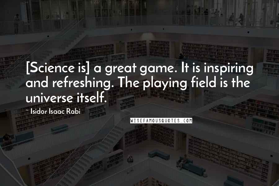 Isidor Isaac Rabi Quotes: [Science is] a great game. It is inspiring and refreshing. The playing field is the universe itself.