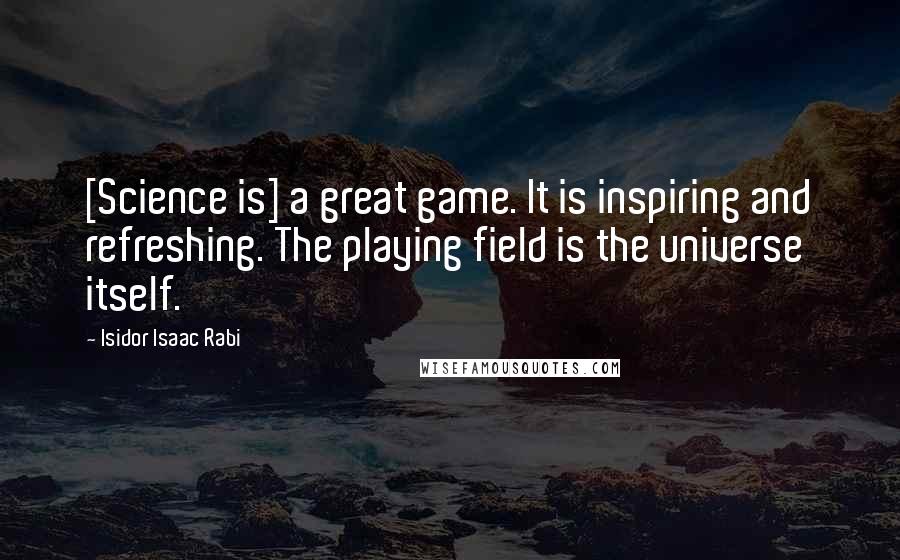 Isidor Isaac Rabi Quotes: [Science is] a great game. It is inspiring and refreshing. The playing field is the universe itself.