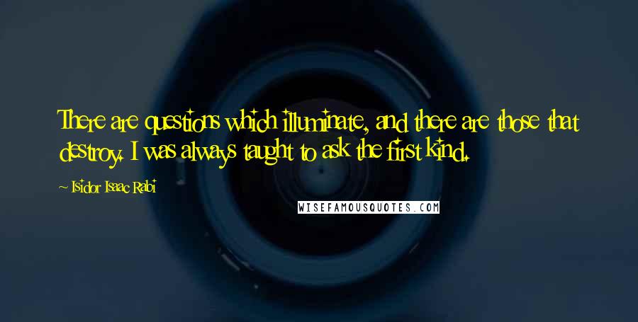 Isidor Isaac Rabi Quotes: There are questions which illuminate, and there are those that destroy. I was always taught to ask the first kind.