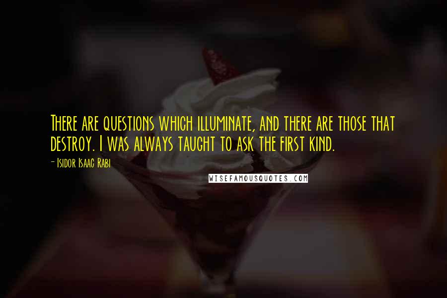 Isidor Isaac Rabi Quotes: There are questions which illuminate, and there are those that destroy. I was always taught to ask the first kind.