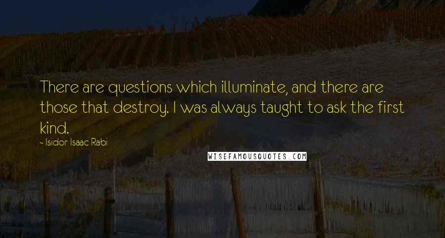 Isidor Isaac Rabi Quotes: There are questions which illuminate, and there are those that destroy. I was always taught to ask the first kind.