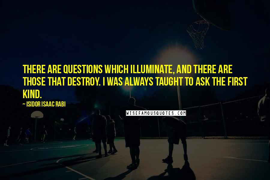 Isidor Isaac Rabi Quotes: There are questions which illuminate, and there are those that destroy. I was always taught to ask the first kind.