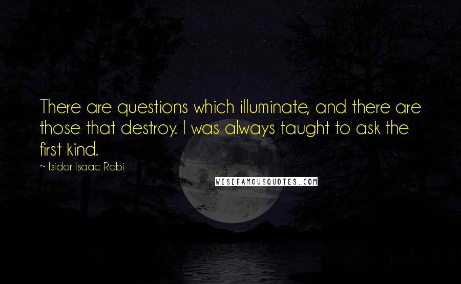 Isidor Isaac Rabi Quotes: There are questions which illuminate, and there are those that destroy. I was always taught to ask the first kind.