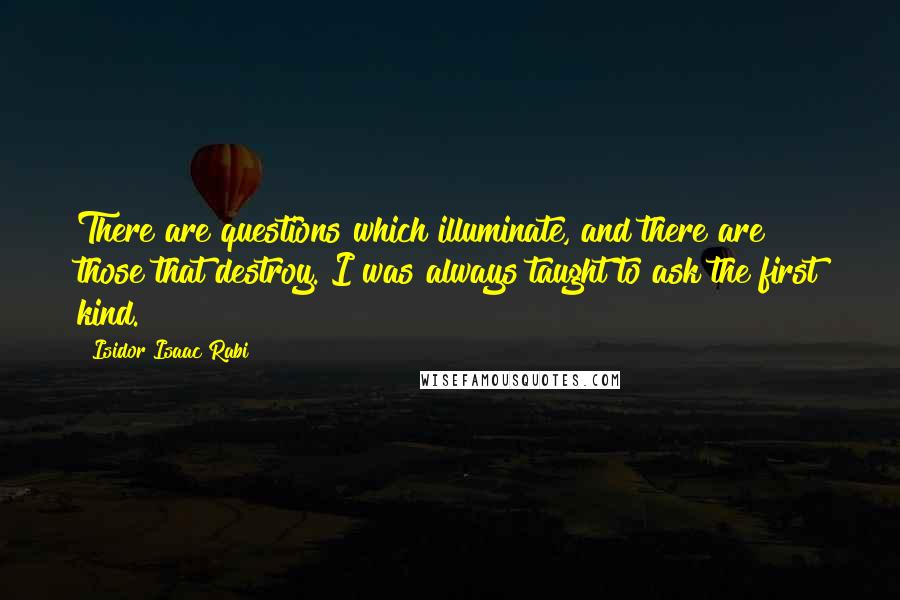 Isidor Isaac Rabi Quotes: There are questions which illuminate, and there are those that destroy. I was always taught to ask the first kind.