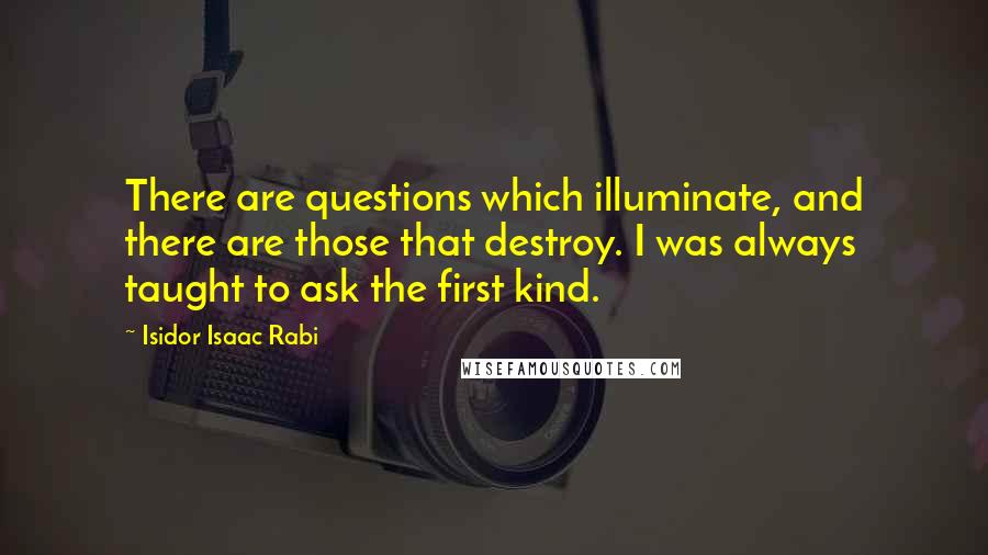 Isidor Isaac Rabi Quotes: There are questions which illuminate, and there are those that destroy. I was always taught to ask the first kind.