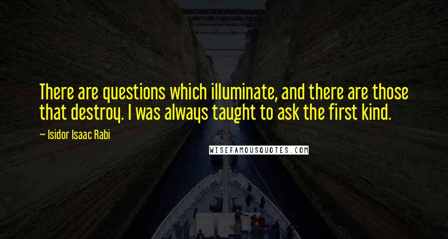 Isidor Isaac Rabi Quotes: There are questions which illuminate, and there are those that destroy. I was always taught to ask the first kind.