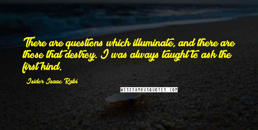 Isidor Isaac Rabi Quotes: There are questions which illuminate, and there are those that destroy. I was always taught to ask the first kind.